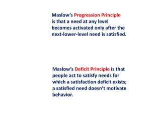 Maslow’s Progression Principle
is that a need at any level
becomes activated only after the
next-lower-level need is satisfied.
Maslow’s Deficit Principle is that
people act to satisfy needs for
which a satisfaction deficit exists;
a satisfied need doesn’t motivate
behavior.
 