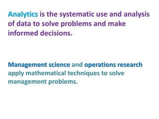 Analytics is the systematic use and analysis
of data to solve problems and make
informed decisions.
Management science and operations research
apply mathematical techniques to solve
management problems.
 
