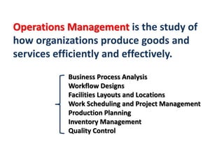 Operations Management is the study of
how organizations produce goods and
services efficiently and effectively.
Business Process Analysis
Workflow Designs
Facilities Layouts and Locations
Work Scheduling and Project Management
Production Planning
Inventory Management
Quality Control
 