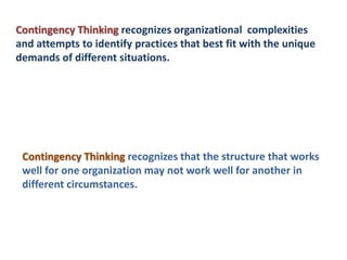 Contingency Thinking recognizes organizational complexities
and attempts to identify practices that best fit with the unique
demands of different situations.
Contingency Thinking recognizes that the structure that works
well for one organization may not work well for another in
different circumstances.
 