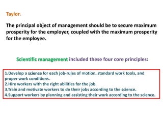 Taylor:
The principal object of management should be to secure maximum
prosperity for the employer, coupled with the maximum prosperity
for the employee.
Scientific management included these four core principles:
1.Develop a science for each job-rules of motion, standard work tools, and
proper work conditions.
2.Hire workers with the right abilities for the job.
3.Train and motivate workers to do their jobs according to the science.
4.Support workers by planning and assisting their work according to the science.
 