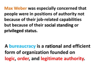 Max Weber was especially concerned that
people were in positions of authority not
because of their job-related capabilities
but because of their social standing or
privileged status.
A bureaucracy is a rational and efficient
form of organization founded on
logic, order, and legitimate authority.
 