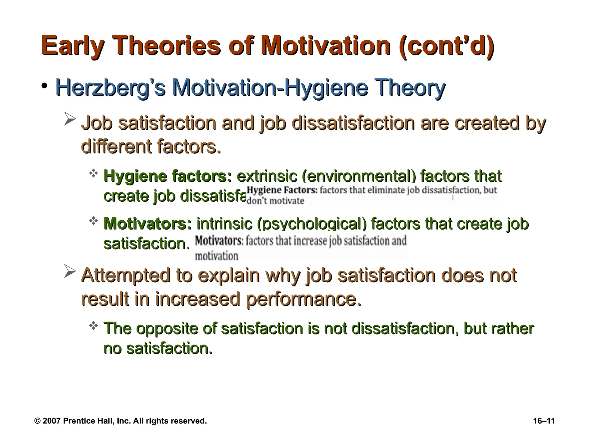 © 2007 Prentice Hall, Inc. All rights reserved. 16–11
Early Theories of Motivation (cont’d)
Early Theories of Motivation (cont’d)
• Herzberg’s Motivation-Hygiene Theory
Herzberg’s Motivation-Hygiene Theory
 Job satisfaction and job dissatisfaction are created by
Job satisfaction and job dissatisfaction are created by
different factors.
different factors.
 Hygiene factors:
Hygiene factors: extrinsic (environmental) factors that
extrinsic (environmental) factors that
create job dissatisfaction.
create job dissatisfaction.
 Motivators:
Motivators: intrinsic (psychological) factors that create job
intrinsic (psychological) factors that create job
satisfaction.
satisfaction.
 Attempted to explain why job satisfaction does not
Attempted to explain why job satisfaction does not
result in increased performance.
result in increased performance.
 The opposite of satisfaction is not dissatisfaction, but rather
The opposite of satisfaction is not dissatisfaction, but rather
no satisfaction.
no satisfaction.
 