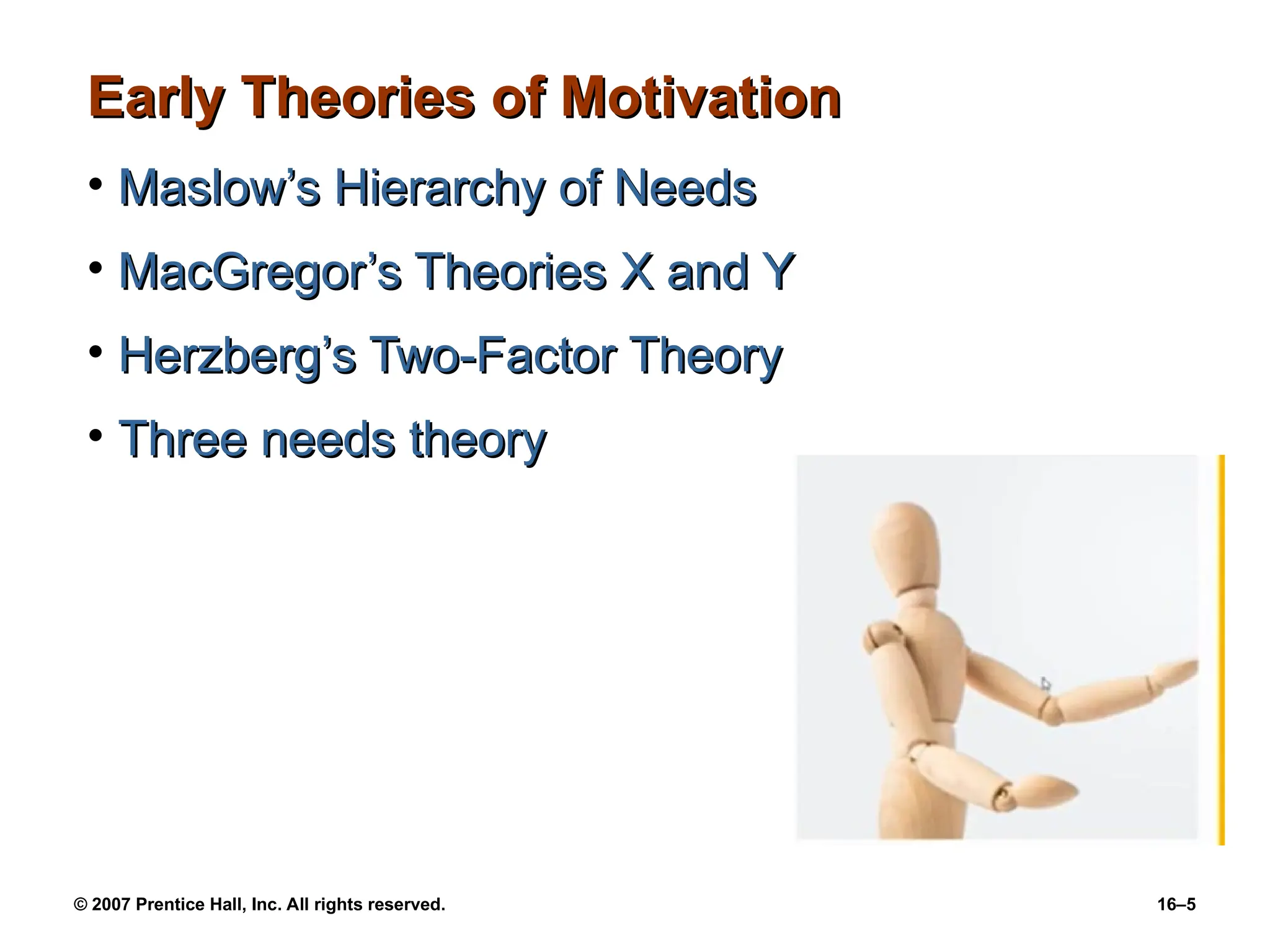 © 2007 Prentice Hall, Inc. All rights reserved. 16–5
Early Theories of Motivation
Early Theories of Motivation
• Maslow’s Hierarchy of Needs
Maslow’s Hierarchy of Needs
• MacGregor’s Theories X and Y
MacGregor’s Theories X and Y
• Herzberg’s Two-Factor Theory
Herzberg’s Two-Factor Theory
• Three needs theory
Three needs theory
 