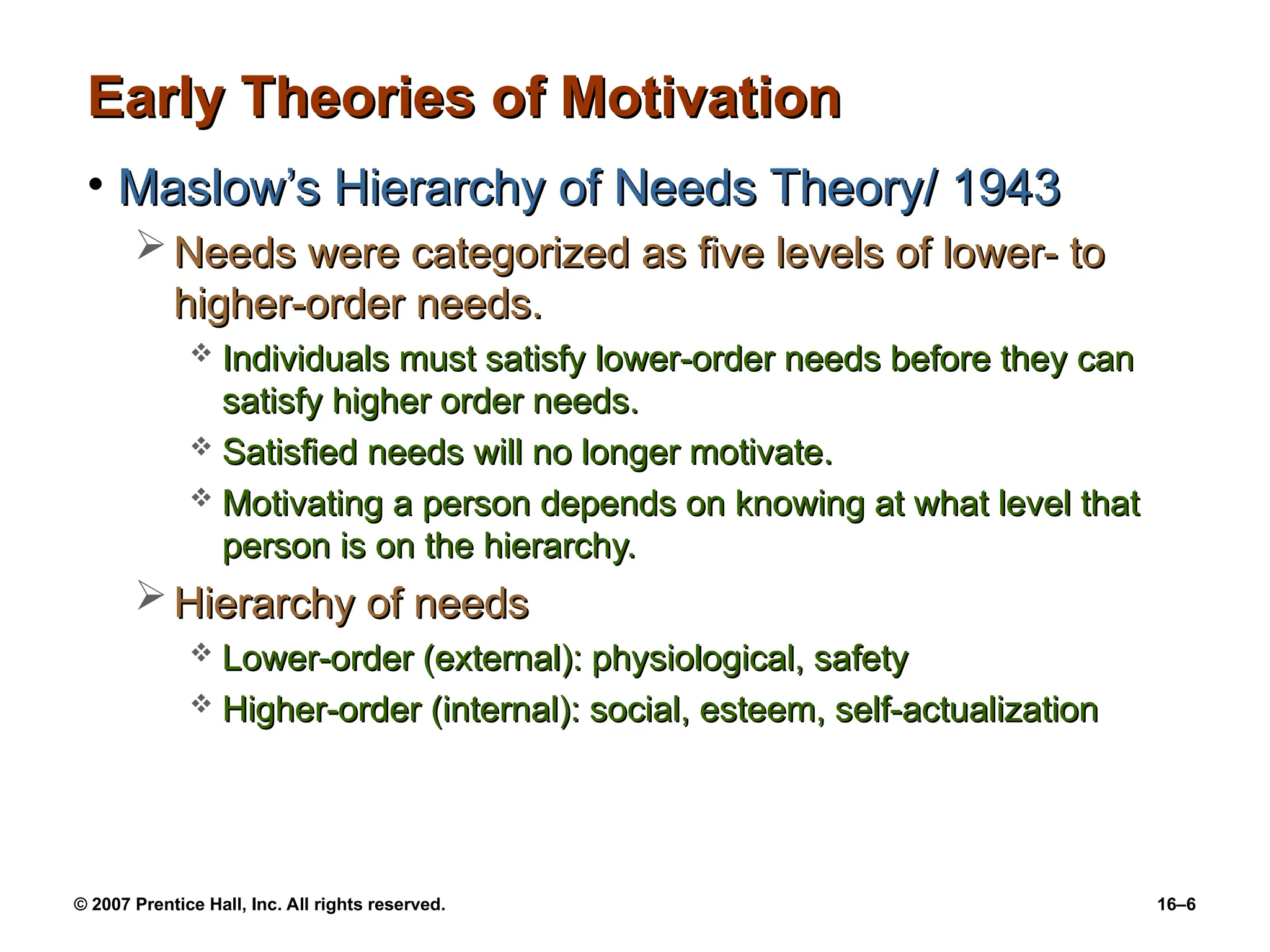 © 2007 Prentice Hall, Inc. All rights reserved. 16–6
Early Theories of Motivation
Early Theories of Motivation
• Maslow’s Hierarchy of Needs Theory/ 1943
Maslow’s Hierarchy of Needs Theory/ 1943
 Needs were categorized as five levels of lower- to
Needs were categorized as five levels of lower- to
higher-order needs.
higher-order needs.
 Individuals must satisfy lower-order needs before they can
Individuals must satisfy lower-order needs before they can
satisfy higher order needs.
satisfy higher order needs.
 Satisfied needs will no longer motivate.
Satisfied needs will no longer motivate.
 Motivating a person depends on knowing at what level that
Motivating a person depends on knowing at what level that
person is on the hierarchy.
person is on the hierarchy.
 Hierarchy of needs
Hierarchy of needs
 Lower-order (external): physiological, safety
Lower-order (external): physiological, safety
 Higher-order (internal): social, esteem, self-actualization
Higher-order (internal): social, esteem, self-actualization
 