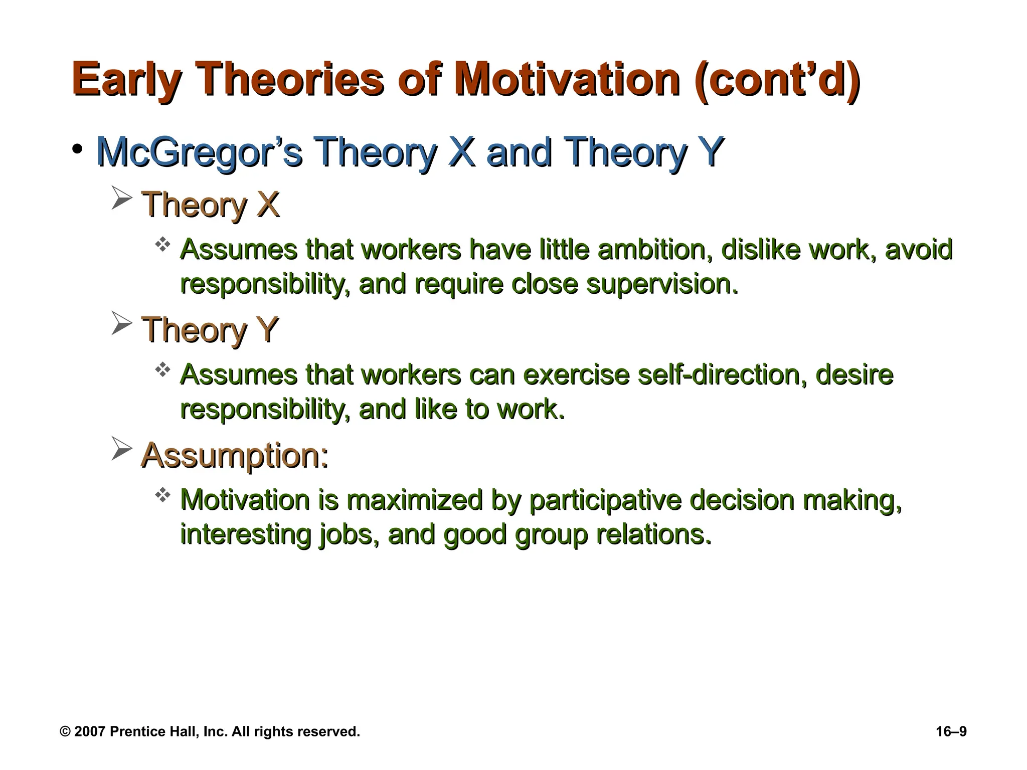 © 2007 Prentice Hall, Inc. All rights reserved. 16–9
Early Theories of Motivation (cont’d)
Early Theories of Motivation (cont’d)
• McGregor’s Theory X and Theory Y
McGregor’s Theory X and Theory Y
 Theory X
Theory X
 Assumes that workers have little ambition, dislike work, avoid
Assumes that workers have little ambition, dislike work, avoid
responsibility, and require close supervision.
responsibility, and require close supervision.
 Theory Y
Theory Y
 Assumes that workers can exercise self-direction, desire
Assumes that workers can exercise self-direction, desire
responsibility, and like to work.
responsibility, and like to work.
 Assumption:
Assumption:
 Motivation is maximized by participative decision making,
Motivation is maximized by participative decision making,
interesting jobs, and good group relations.
interesting jobs, and good group relations.
 