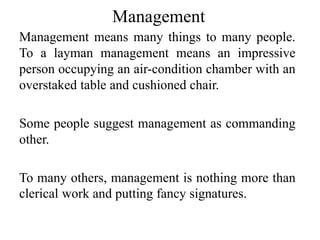 Management
Management means many things to many people.
To a layman management means an impressive
person occupying an air-condition chamber with an
overstaked table and cushioned chair.
Some people suggest management as commanding
other.
To many others, management is nothing more than
clerical work and putting fancy signatures.
 