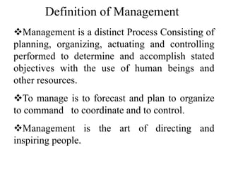 Definition of Management
Management is a distinct Process Consisting of
planning, organizing, actuating and controlling
performed to determine and accomplish stated
objectives with the use of human beings and
other resources.
To manage is to forecast and plan to organize
to command to coordinate and to control.
Management is the art of directing and
inspiring people.
 