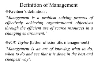 Definition of Management
Kreitner’s definition :
‘Management is a problem solving process of
effectively achieving organizational objectives
through the efficient use of scarce resources in a
changing environment.’
F.W. Taylor (father of scientific management)
‘Management is an art of knowing what to do,
when to do and see that it is done in the best and
cheapest way‘.
 