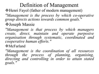 Definition of Management
Henri Fayol (father of modern management)
"Management is the process by which co-operative
group directs actions towards common goals."
Joseph Massie
"Management is that process by which managers
create, direct, maintain and operate purposive
organisation through systematic, coordinated and
cooperative human efforts."
McFarland
"Management is the coordination of all resources
through the process of planning, organising,
directing and controlling in order to attain stated
goals."
 