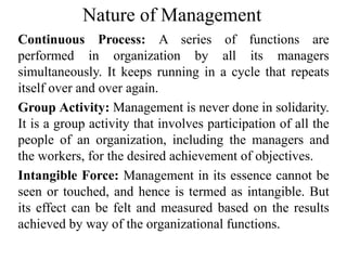 Nature of Management
Continuous Process: A series of functions are
performed in organization by all its managers
simultaneously. It keeps running in a cycle that repeats
itself over and over again.
Group Activity: Management is never done in solidarity.
It is a group activity that involves participation of all the
people of an organization, including the managers and
the workers, for the desired achievement of objectives.
Intangible Force: Management in its essence cannot be
seen or touched, and hence is termed as intangible. But
its effect can be felt and measured based on the results
achieved by way of the organizational functions.
 