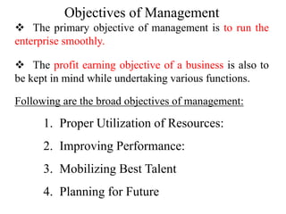 Objectives of Management
 The primary objective of management is to run the
enterprise smoothly.
 The profit earning objective of a business is also to
be kept in mind while undertaking various functions.
Following are the broad objectives of management:
1. Proper Utilization of Resources:
2. Improving Performance:
3. Mobilizing Best Talent
4. Planning for Future
 