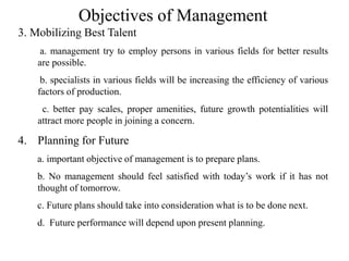 Objectives of Management
3. Mobilizing Best Talent
a. management try to employ persons in various fields for better results
are possible.
b. specialists in various fields will be increasing the efficiency of various
factors of production.
c. better pay scales, proper amenities, future growth potentialities will
attract more people in joining a concern.
4. Planning for Future
a. important objective of management is to prepare plans.
b. No management should feel satisfied with today’s work if it has not
thought of tomorrow.
c. Future plans should take into consideration what is to be done next.
d. Future performance will depend upon present planning.
 