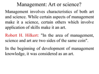 Management: Art or science?
Management involves characteristics of both art
and science. While certain aspects of management
make it a science, certain others which involve
application of skills make it an art.
Robert H. Hilkert: "In the area of management,
science and art are two sides of the same coin".
In the beginning of development of management
knowledge, it was considered as an art.
 