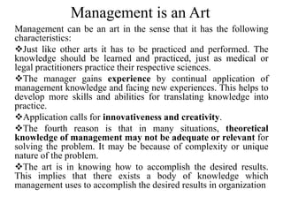 Management is an Art
Management can be an art in the sense that it has the following
characteristics:
Just like other arts it has to be practiced and performed. The
knowledge should be learned and practiced, just as medical or
legal practitioners practice their respective sciences.
The manager gains experience by continual application of
management knowledge and facing new experiences. This helps to
develop more skills and abilities for translating knowledge into
practice.
Application calls for innovativeness and creativity.
The fourth reason is that in many situations, theoretical
knowledge of management may not be adequate or relevant for
solving the problem. It may be because of complexity or unique
nature of the problem.
The art is in knowing how to accomplish the desired results.
This implies that there exists a body of knowledge which
management uses to accomplish the desired results in organization
 