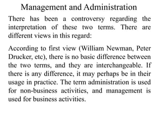 Management and Administration
There has been a controversy regarding the
interpretation of these two terms. There are
different views in this regard:
According to first view (William Newman, Peter
Drucker, etc), there is no basic difference between
the two terms, and they are interchangeable. If
there is any difference, it may perhaps be in their
usage in practice. The term administration is used
for non-business activities, and management is
used for business activities.
 