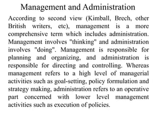Management and Administration
According to second view (Kimball, Brech, other
British writers, etc), management is a more
comprehensive term which includes administration.
Management involves "thinking" and administration
involves "doing". Management is responsible for
planning and organizing, and administration is
responsible for directing and controlling. Whereas
management refers to a high level of managerial
activities such as goal-setting, policy formulation and
strategy making, administration refers to an operative
part concerned with lower level management
activities such as execution of policies.
 