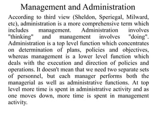 Management and Administration
According to third view (Sheldon, Speriegal, Milward,
etc), administration is a more comprehensive term which
includes management. Administration involves
"thinking" and management involves "doing".
Administration is a top level function which concentrates
on determination of plans, policies and objectives,
whereas management is a lower level function which
deals with the execution and direction of policies and
operations. It doesn't mean that we need two separate sets
of personnel, but each manager performs both the
managerial as well as administrative functions. At top
level more time is spent in administrative activity and as
one moves down, more time is spent in management
activity.
 