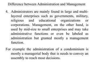 Difference between Administration and Management
4. Administrators are mainly found in large and multi-
layered enterprises such as governments, military,
religious and educational organizations or
corporations. Management, on the other hand, is
used by mid-size to small enterprises and may take
administrative functions or even be labeled as
administration but granted mostly a management
function.
For example the administration of a condominium is
mostly a managerial body that is needs to convey an
assembly to reach most decisions.
 