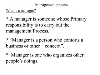 Who is a manager?
* A manager is someone whose Primary
responsibility is to carry out the
management Process.
* “Manager is a person who contorts a
business or other concern”.
* Manager is one who organizes other
people’s doings.
Management process
 
