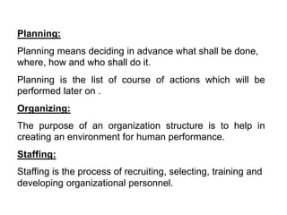 Planning:
Planning means deciding in advance what shall be done,
where, how and who shall do it.
Planning is the list of course of actions which will be
performed later on .
Organizing:
The purpose of an organization structure is to help in
creating an environment for human performance.
Staffing:
Staffing is the process of recruiting, selecting, training and
developing organizational personnel.
 