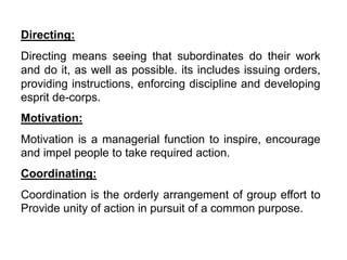 Directing:
Directing means seeing that subordinates do their work
and do it, as well as possible. its includes issuing orders,
providing instructions, enforcing discipline and developing
esprit de-corps.
Motivation:
Motivation is a managerial function to inspire, encourage
and impel people to take required action.
Coordinating:
Coordination is the orderly arrangement of group effort to
Provide unity of action in pursuit of a common purpose.
 
