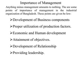 Anything minus management amounts to nothing, The are some
points of importance of management in the industrial
organization of Bangladesh. These points are given be low:
Development of Business components
Proper utilization of production factors.
Economic and Human development
Attainment of objectives.
Development of Relationship
Providing leadership.
Importance of Management
 