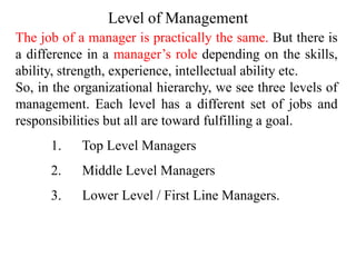 The job of a manager is practically the same. But there is
a difference in a manager’s role depending on the skills,
ability, strength, experience, intellectual ability etc.
So, in the organizational hierarchy, we see three levels of
management. Each level has a different set of jobs and
responsibilities but all are toward fulfilling a goal.
1. Top Level Managers
2. Middle Level Managers
3. Lower Level / First Line Managers.
Level of Management
 