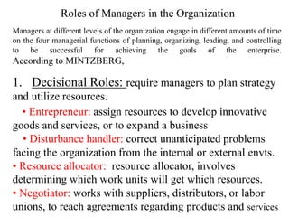 Managers at different levels of the organization engage in different amounts of time
on the four managerial functions of planning, organizing, leading, and controlling
to be successful for achieving the goals of the enterprise.
According to MINTZBERG,
1. Decisional Roles: require managers to plan strategy
and utilize resources.
• Entrepreneur: assign resources to develop innovative
goods and services, or to expand a business
• Disturbance handler: correct unanticipated problems
facing the organization from the internal or external envts.
• Resource allocator: resource allocator, involves
determining which work units will get which resources.
• Negotiator: works with suppliers, distributors, or labor
unions, to reach agreements regarding products and services
Roles of Managers in the Organization
 
