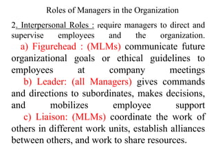 2. Interpersonal Roles : require managers to direct and
supervise employees and the organization.
a) Figurehead : (MLMs) communicate future
organizational goals or ethical guidelines to
employees at company meetings
b) Leader: (all Managers) gives commands
and directions to subordinates, makes decisions,
and mobilizes employee support
c) Liaison: (MLMs) coordinate the work of
others in different work units, establish alliances
between others, and work to share resources.
Roles of Managers in the Organization
 