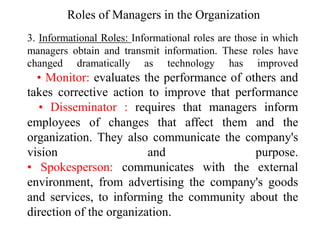 3. Informational Roles: Informational roles are those in which
managers obtain and transmit information. These roles have
changed dramatically as technology has improved
• Monitor: evaluates the performance of others and
takes corrective action to improve that performance
• Disseminator : requires that managers inform
employees of changes that affect them and the
organization. They also communicate the company's
vision and purpose.
• Spokesperson: communicates with the external
environment, from advertising the company's goods
and services, to informing the community about the
direction of the organization.
Roles of Managers in the Organization
 