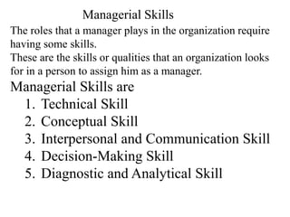 The roles that a manager plays in the organization require
having some skills.
These are the skills or qualities that an organization looks
for in a person to assign him as a manager.
Managerial Skills are
1. Technical Skill
2. Conceptual Skill
3. Interpersonal and Communication Skill
4. Decision-Making Skill
5. Diagnostic and Analytical Skill
Managerial Skills
 