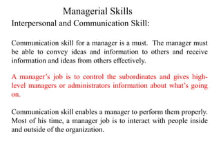 Interpersonal and Communication Skill:
Communication skill for a manager is a must. The manager must
be able to convey ideas and information to others and receive
information and ideas from others effectively.
A manager’s job is to control the subordinates and gives high-
level managers or administrators information about what’s going
on.
Communication skill enables a manager to perform them properly.
Most of his time, a manager job is to interact with people inside
and outside of the organization.
Managerial Skills
 