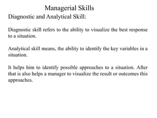 Diagnostic and Analytical Skill:
Diagnostic skill refers to the ability to visualize the best response
to a situation.
Analytical skill means, the ability to identify the key variables in a
situation.
It helps him to identify possible approaches to a situation. After
that is also helps a manager to visualize the result or outcomes this
approaches.
Managerial Skills
 