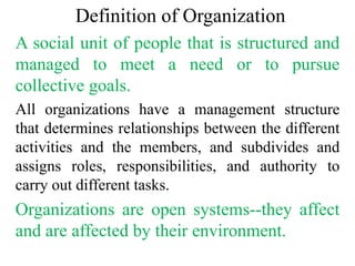 Definition of Organization
A social unit of people that is structured and
managed to meet a need or to pursue
collective goals.
All organizations have a management structure
that determines relationships between the different
activities and the members, and subdivides and
assigns roles, responsibilities, and authority to
carry out different tasks.
Organizations are open systems--they affect
and are affected by their environment.
 