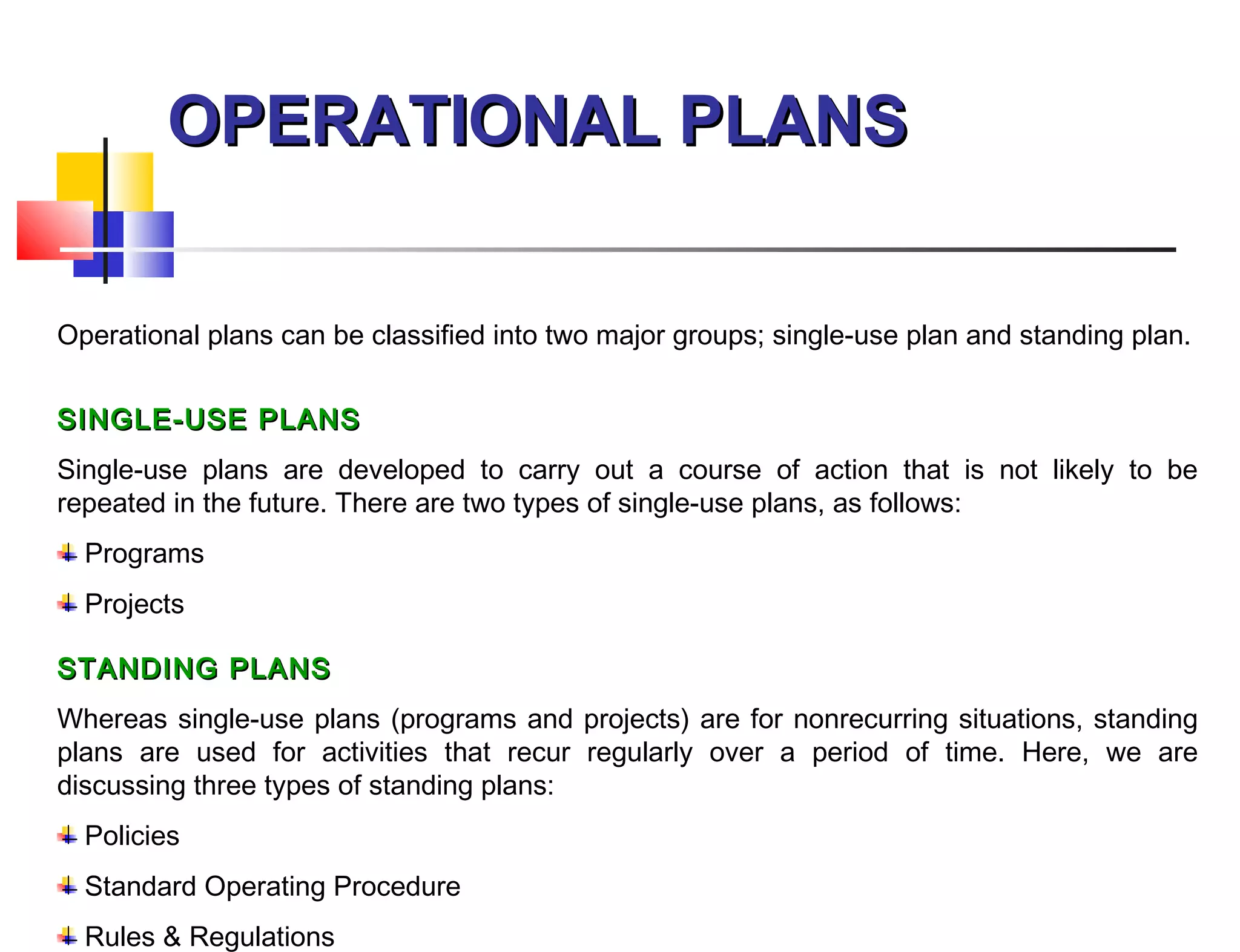 OPERATIONAL PLANSOPERATIONAL PLANS
Operational plans can be classified into two major groups; single-use plan and standing plan.
SINGLE-USE PLANSSINGLE-USE PLANS
Single-use plans are developed to carry out a course of action that is not likely to be
repeated in the future. There are two types of single-use plans, as follows:
Programs
Projects
STANDING PLANSSTANDING PLANS
Whereas single-use plans (programs and projects) are for nonrecurring situations, standing
plans are used for activities that recur regularly over a period of time. Here, we are
discussing three types of standing plans:
Policies
Standard Operating Procedure
Rules & Regulations
 