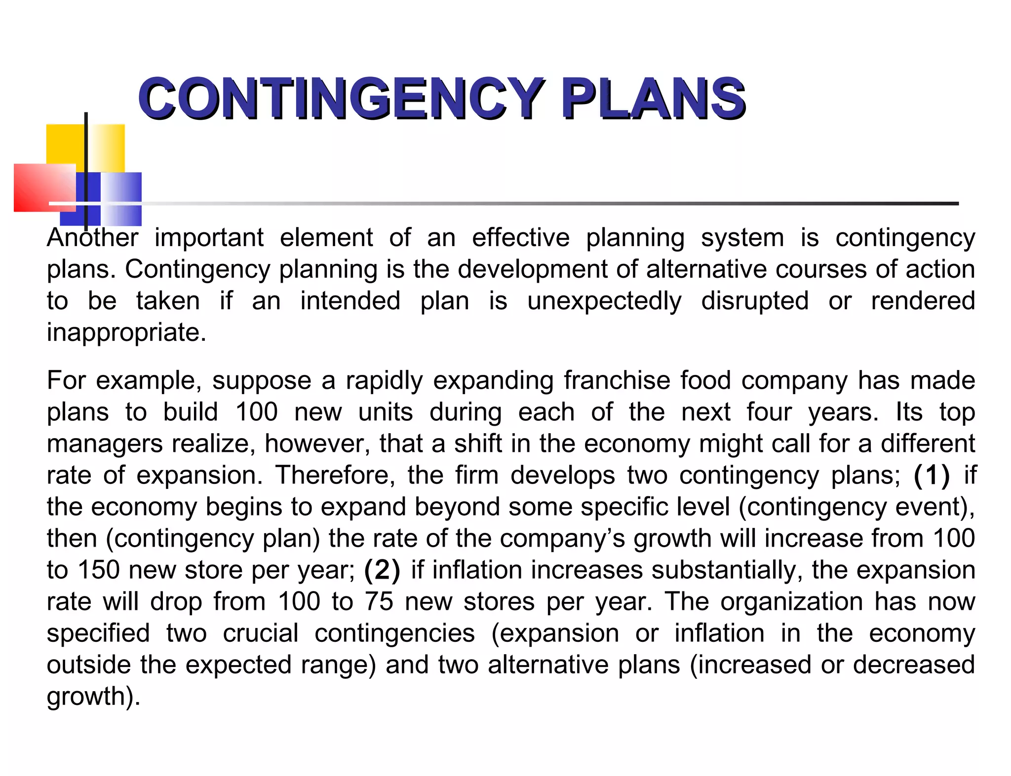 CONTINGENCY PLANSCONTINGENCY PLANS
Another important element of an effective planning system is contingency
plans. Contingency planning is the development of alternative courses of action
to be taken if an intended plan is unexpectedly disrupted or rendered
inappropriate.
For example, suppose a rapidly expanding franchise food company has made
plans to build 100 new units during each of the next four years. Its top
managers realize, however, that a shift in the economy might call for a different
rate of expansion. Therefore, the firm develops two contingency plans; (1) if
the economy begins to expand beyond some specific level (contingency event),
then (contingency plan) the rate of the company’s growth will increase from 100
to 150 new store per year; (2) if inflation increases substantially, the expansion
rate will drop from 100 to 75 new stores per year. The organization has now
specified two crucial contingencies (expansion or inflation in the economy
outside the expected range) and two alternative plans (increased or decreased
growth).
 