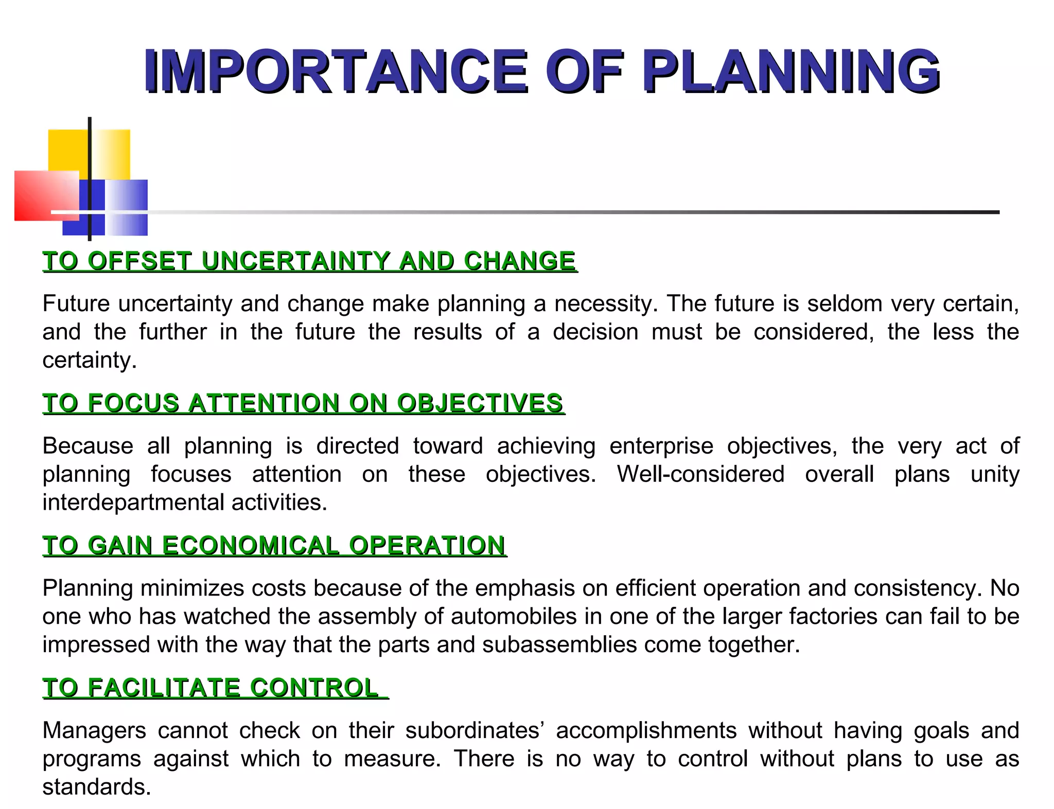 IMPORTANCE OF PLANNINGIMPORTANCE OF PLANNING
TO OFFSET UNCERTAINTY AND CHANGETO OFFSET UNCERTAINTY AND CHANGE
Future uncertainty and change make planning a necessity. The future is seldom very certain,
and the further in the future the results of a decision must be considered, the less the
certainty.
TO FOCUS ATTENTION ON OBJECTIVESTO FOCUS ATTENTION ON OBJECTIVES
Because all planning is directed toward achieving enterprise objectives, the very act of
planning focuses attention on these objectives. Well-considered overall plans unity
interdepartmental activities.
TO GAIN ECONOMICAL OPERATIONTO GAIN ECONOMICAL OPERATION
Planning minimizes costs because of the emphasis on efficient operation and consistency. No
one who has watched the assembly of automobiles in one of the larger factories can fail to be
impressed with the way that the parts and subassemblies come together.
TO FACILITATE CONTROLTO FACILITATE CONTROL
Managers cannot check on their subordinates’ accomplishments without having goals and
programs against which to measure. There is no way to control without plans to use as
standards.
 