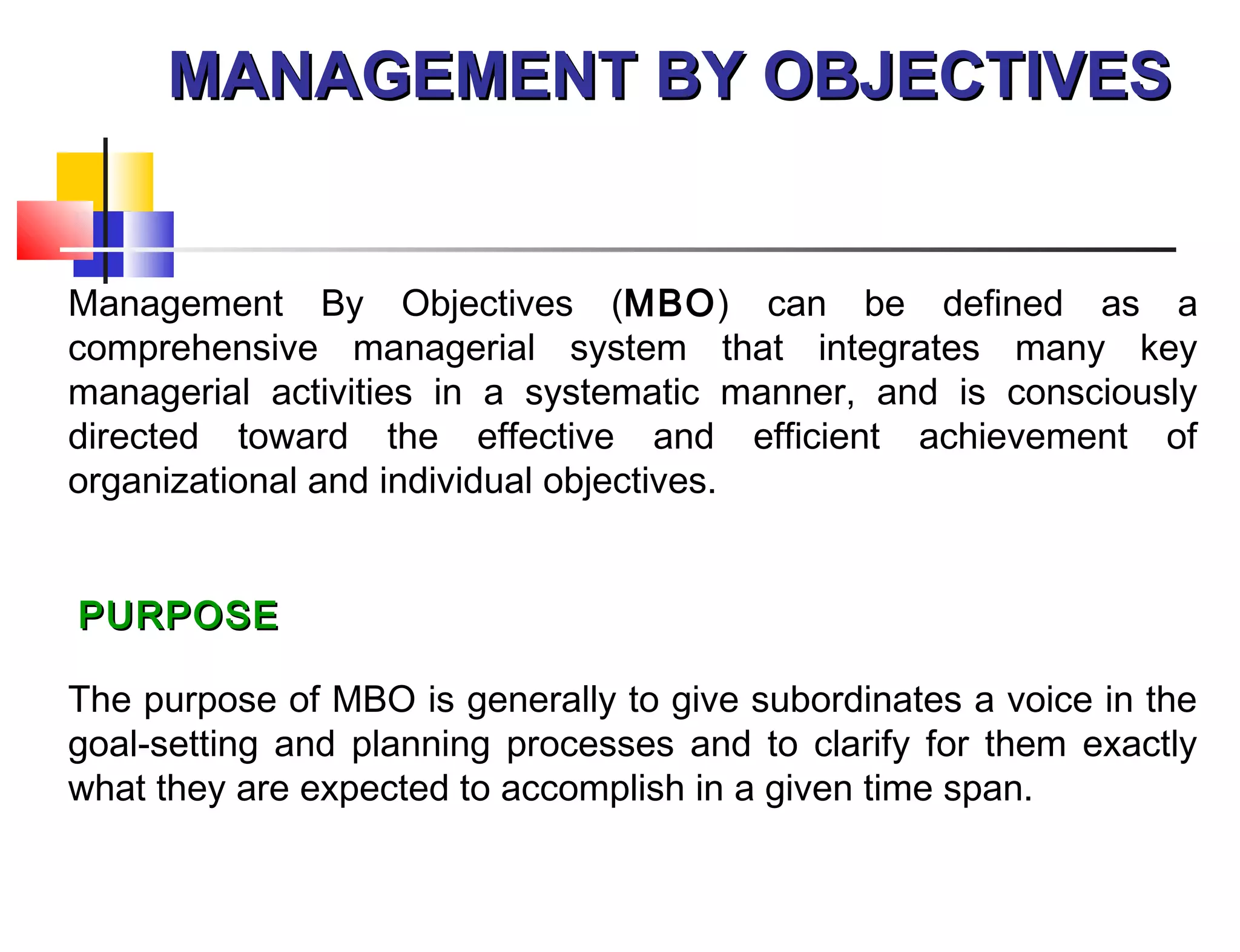 MANAGEMENT BY OBJECTIVESMANAGEMENT BY OBJECTIVES
Management By Objectives (MBO) can be defined as a
comprehensive managerial system that integrates many key
managerial activities in a systematic manner, and is consciously
directed toward the effective and efficient achievement of
organizational and individual objectives.
 
 PURPOSEPURPOSE
The purpose of MBO is generally to give subordinates a voice in the
goal-setting and planning processes and to clarify for them exactly
what they are expected to accomplish in a given time span.
 