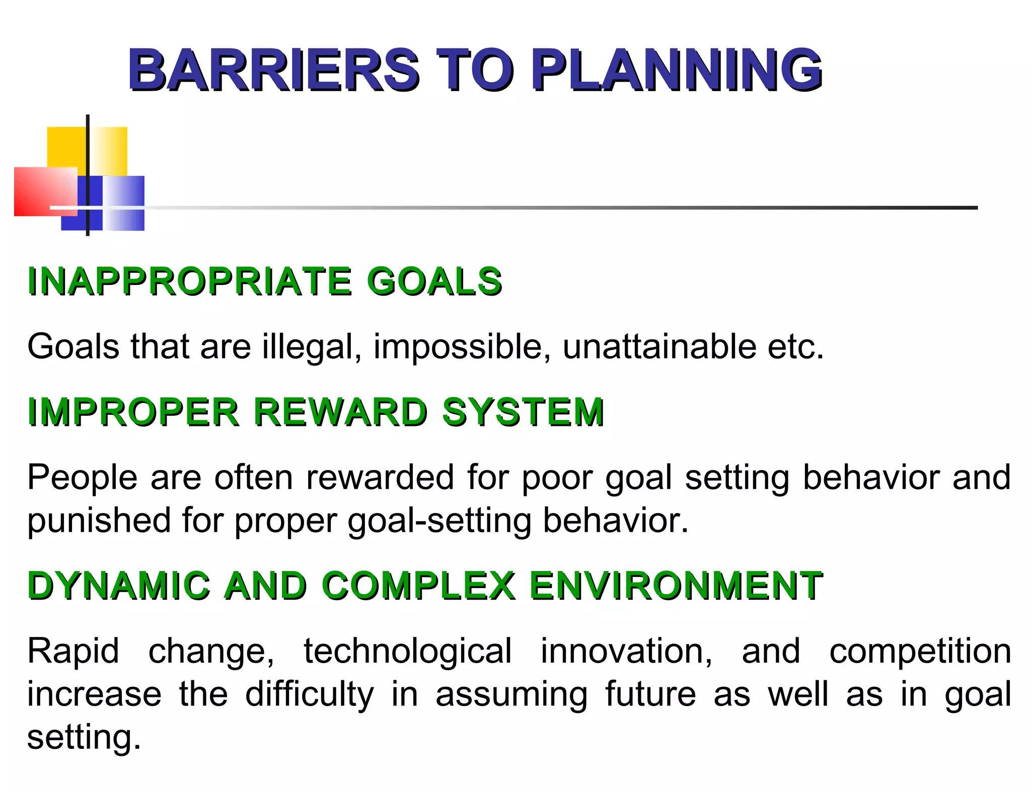 BARRIERS TO PLANNINGBARRIERS TO PLANNING
INAPPROPRIATE GOALSINAPPROPRIATE GOALS
Goals that are illegal, impossible, unattainable etc.
IMPROPER REWARD SYSTEMIMPROPER REWARD SYSTEM
People are often rewarded for poor goal setting behavior and
punished for proper goal-setting behavior.
DYNAMIC AND COMPLEX ENVIRONMENTDYNAMIC AND COMPLEX ENVIRONMENT
Rapid change, technological innovation, and competition
increase the difficulty in assuming future as well as in goal
setting.
 