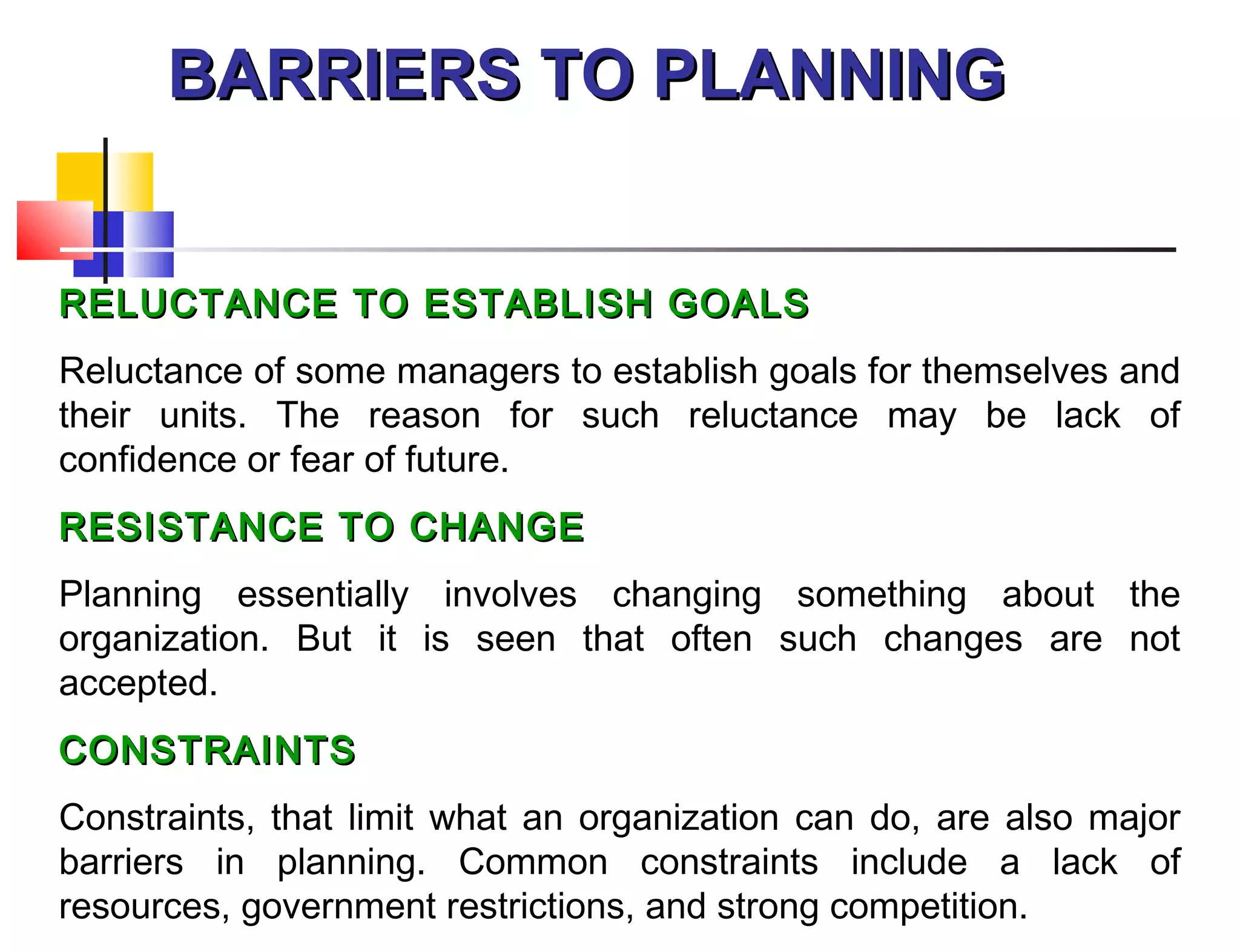 BARRIERS TO PLANNINGBARRIERS TO PLANNING
RELUCTANCE TO ESTABLISH GOALSRELUCTANCE TO ESTABLISH GOALS
Reluctance of some managers to establish goals for themselves and
their units. The reason for such reluctance may be lack of
confidence or fear of future.
RESISTANCE TO CHANGERESISTANCE TO CHANGE
Planning essentially involves changing something about the
organization. But it is seen that often such changes are not
accepted.
CONSTRAINTSCONSTRAINTS
Constraints, that limit what an organization can do, are also major
barriers in planning. Common constraints include a lack of
resources, government restrictions, and strong competition.
 