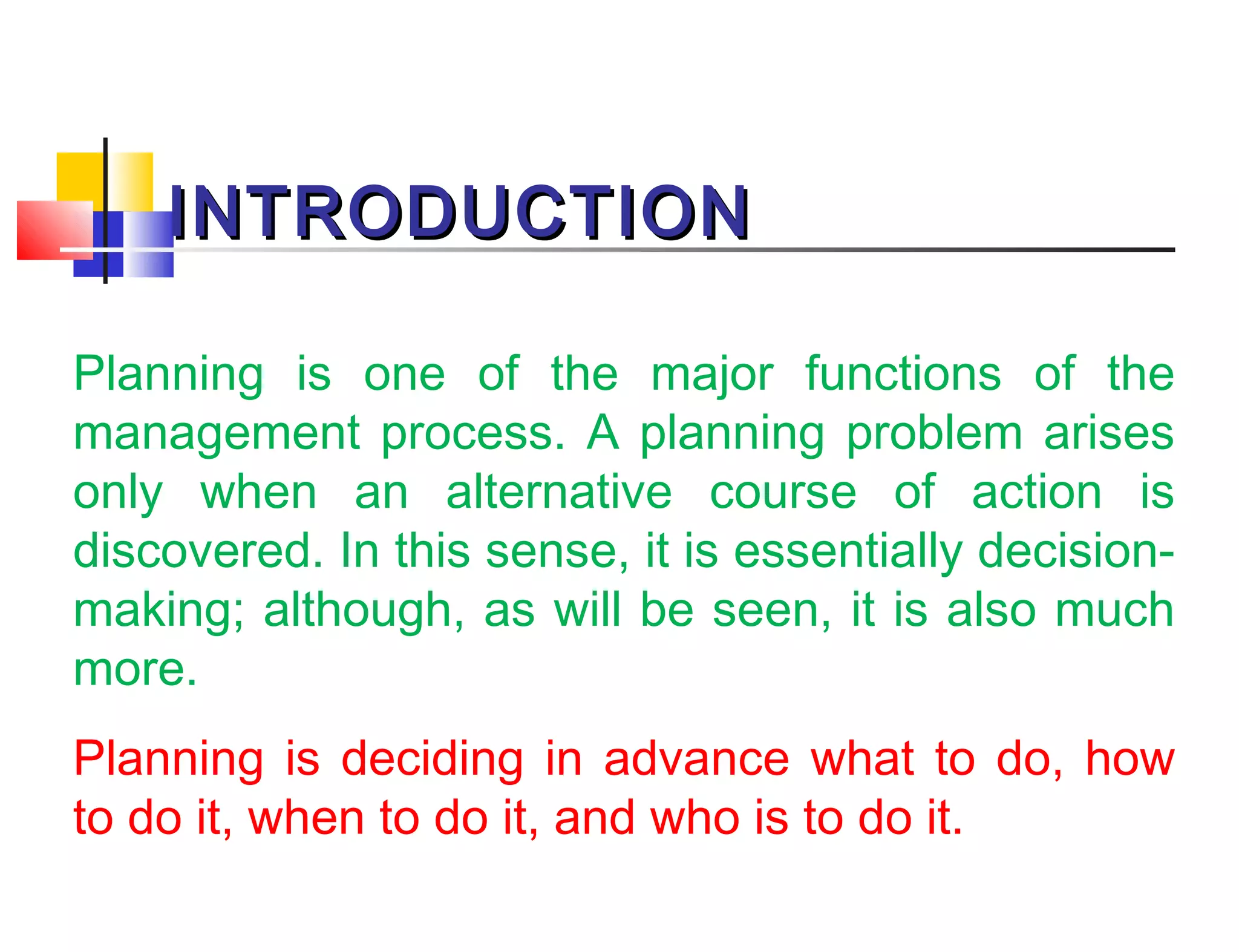 INTRODUCTIONINTRODUCTION
Planning is one of the major functions of the
management process. A planning problem arises
only when an alternative course of action is
discovered. In this sense, it is essentially decision-
making; although, as will be seen, it is also much
more.
Planning is deciding in advance what to do, how
to do it, when to do it, and who is to do it.
 