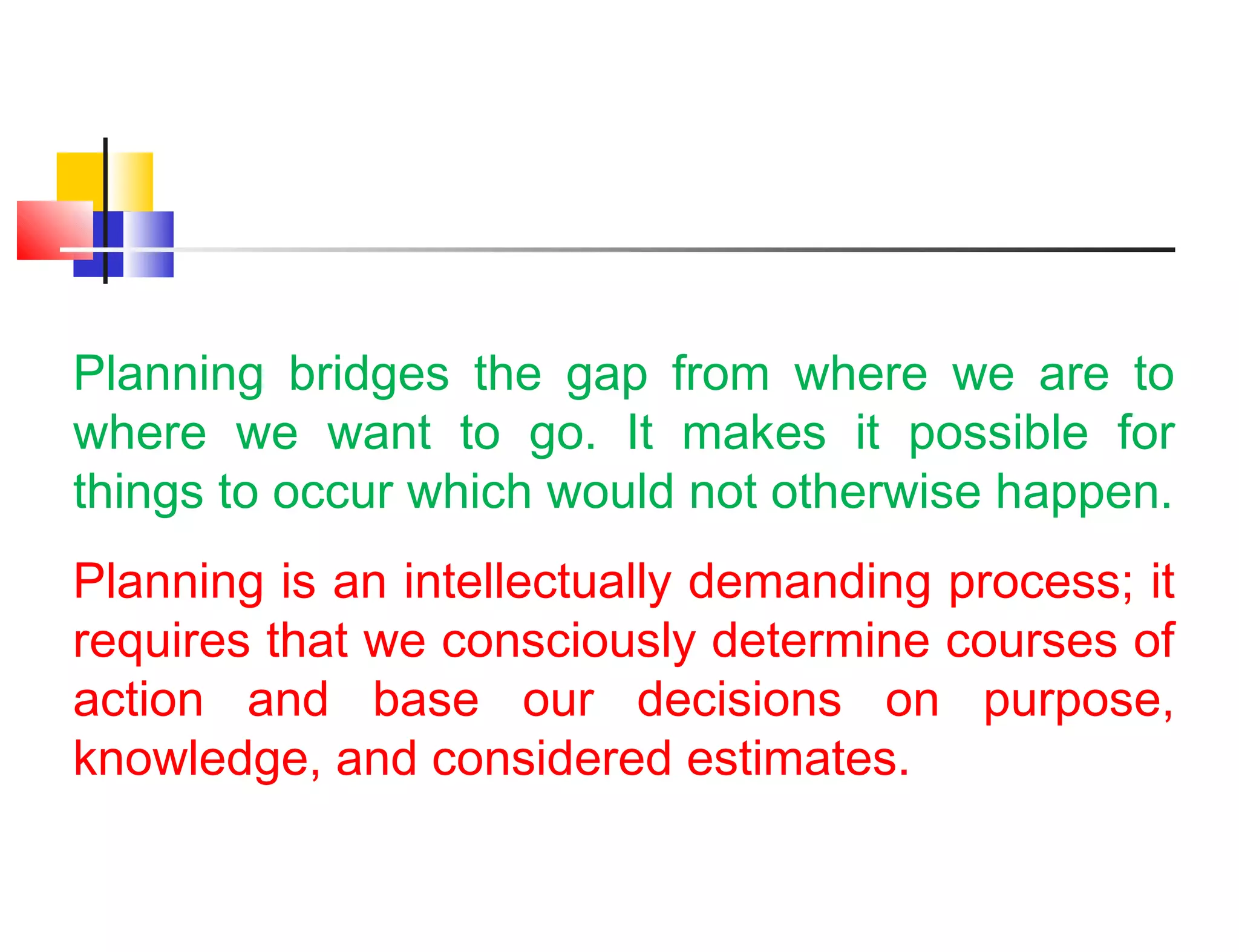 Planning bridges the gap from where we are to
where we want to go. It makes it possible for
things to occur which would not otherwise happen.
Planning is an intellectually demanding process; it
requires that we consciously determine courses of
action and base our decisions on purpose,
knowledge, and considered estimates.
 