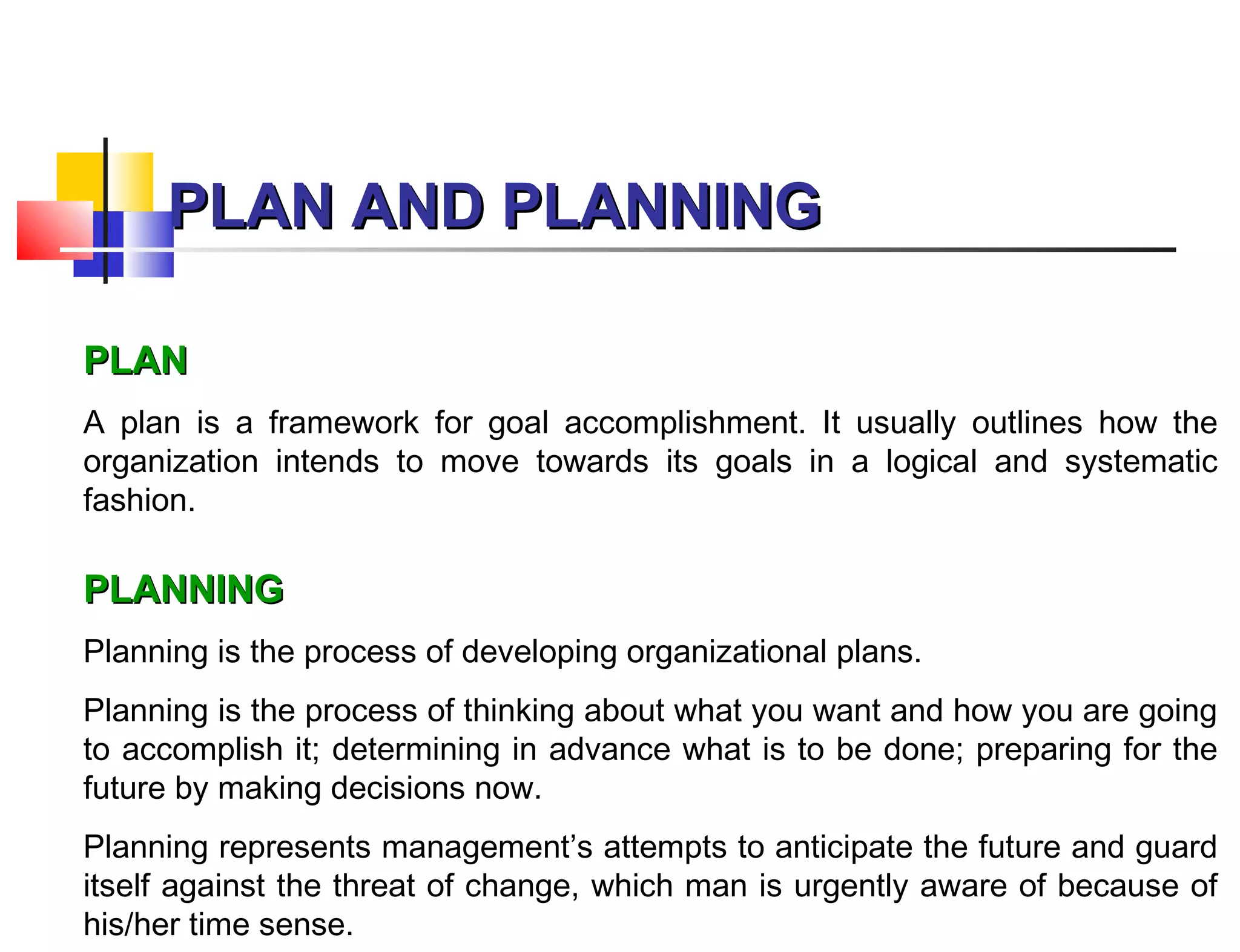 PLAN AND PLANNINGPLAN AND PLANNING
PLANPLAN
A plan is a framework for goal accomplishment. It usually outlines how the
organization intends to move towards its goals in a logical and systematic
fashion.
PLANNINGPLANNING
Planning is the process of developing organizational plans.
Planning is the process of thinking about what you want and how you are going
to accomplish it; determining in advance what is to be done; preparing for the
future by making decisions now.
Planning represents management’s attempts to anticipate the future and guard
itself against the threat of change, which man is urgently aware of because of
his/her time sense.
 