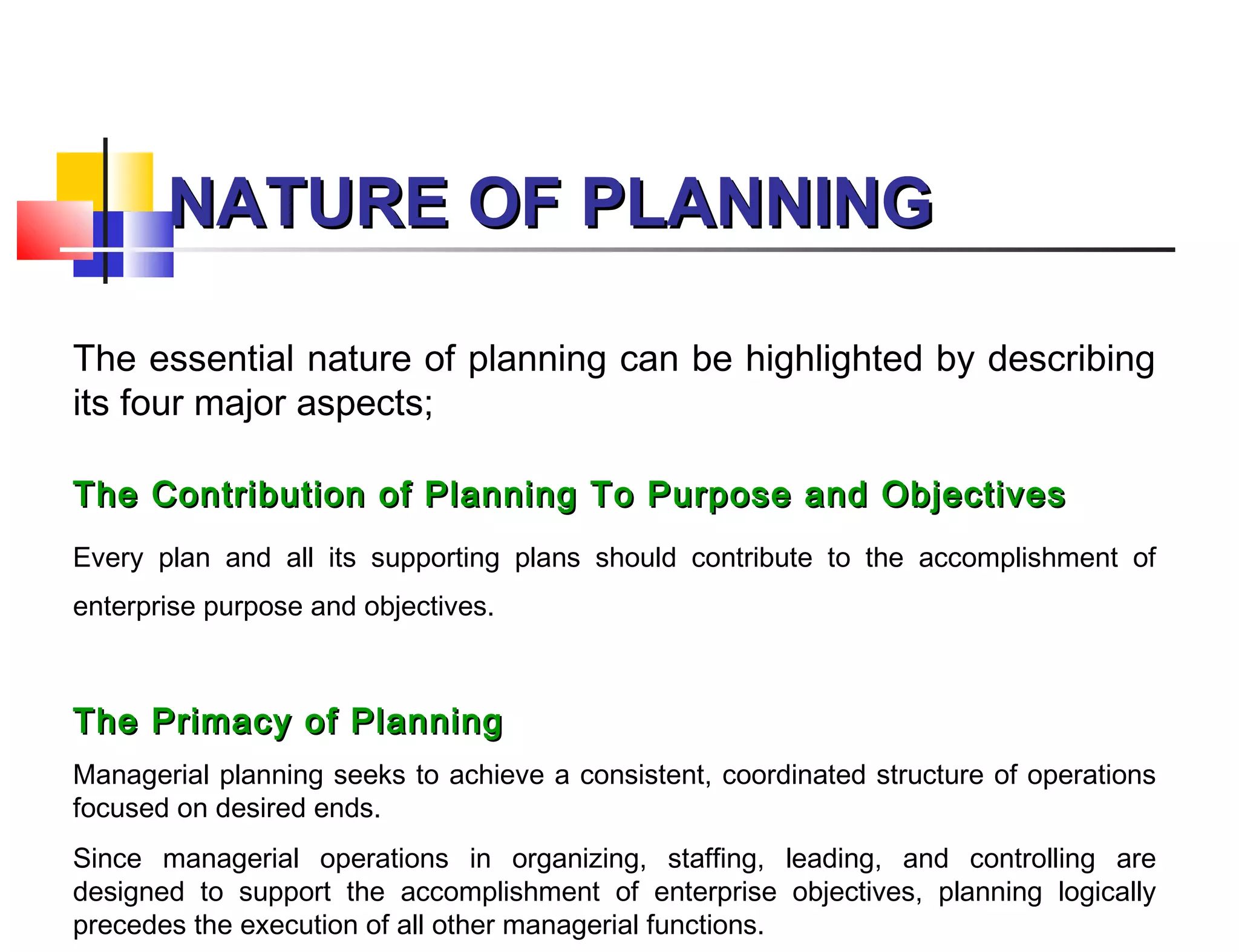 NATURE OF PLANNINGNATURE OF PLANNING
The essential nature of planning can be highlighted by describing
its four major aspects;
The Contribution of Planning To Purpose and ObjectivesThe Contribution of Planning To Purpose and Objectives
Every plan and all its supporting plans should contribute to the accomplishment of
enterprise purpose and objectives.
The Primacy of PlanningThe Primacy of Planning
Managerial planning seeks to achieve a consistent, coordinated structure of operations
focused on desired ends.
Since managerial operations in organizing, staffing, leading, and controlling are
designed to support the accomplishment of enterprise objectives, planning logically
precedes the execution of all other managerial functions.
 