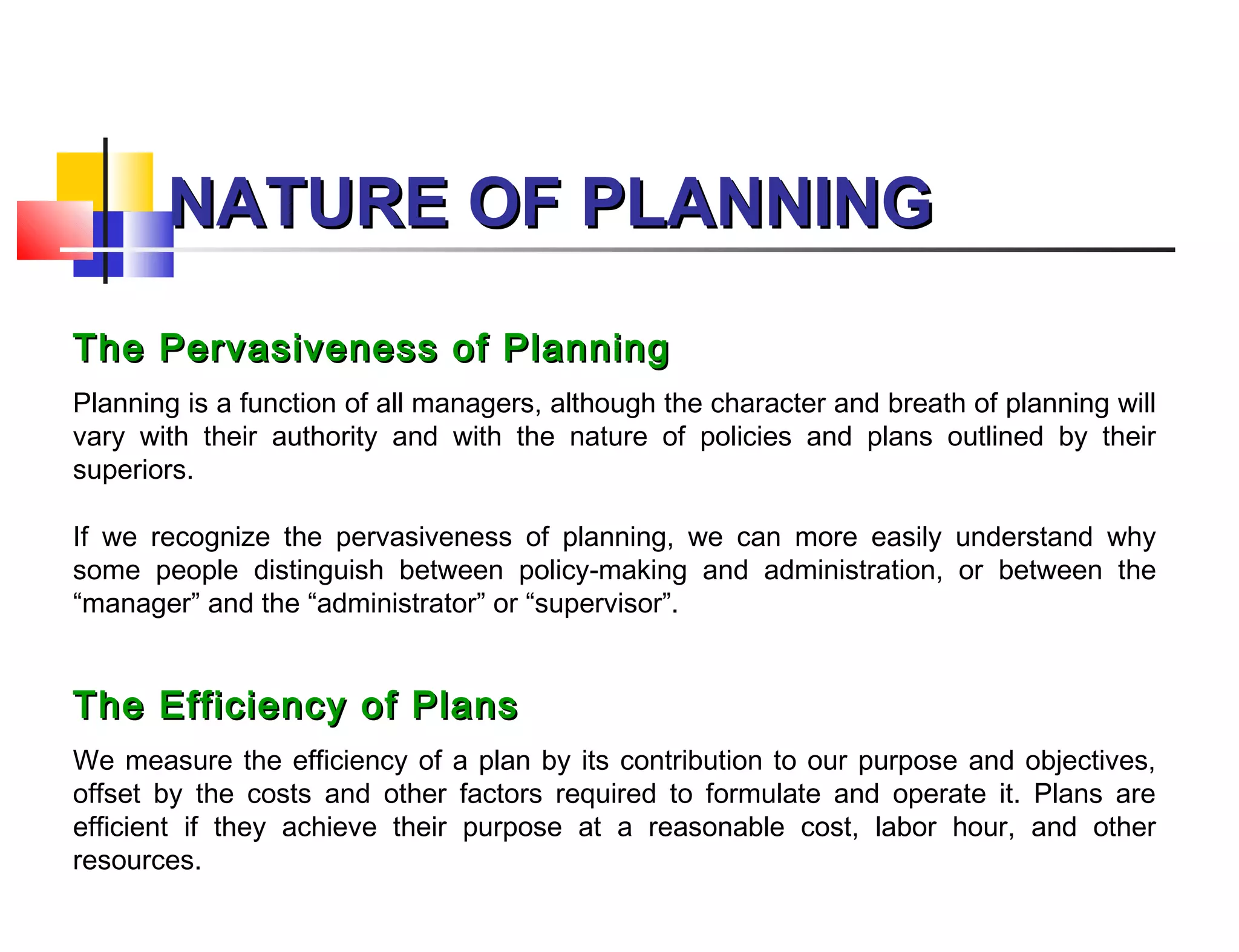 NATURE OF PLANNINGNATURE OF PLANNING
The Pervasiveness of PlanningThe Pervasiveness of Planning
Planning is a function of all managers, although the character and breath of planning will
vary with their authority and with the nature of policies and plans outlined by their
superiors.
If we recognize the pervasiveness of planning, we can more easily understand why
some people distinguish between policy-making and administration, or between the
“manager” and the “administrator” or “supervisor”.
The Efficiency of PlansThe Efficiency of Plans
We measure the efficiency of a plan by its contribution to our purpose and objectives,
offset by the costs and other factors required to formulate and operate it. Plans are
efficient if they achieve their purpose at a reasonable cost, labor hour, and other
resources.
 