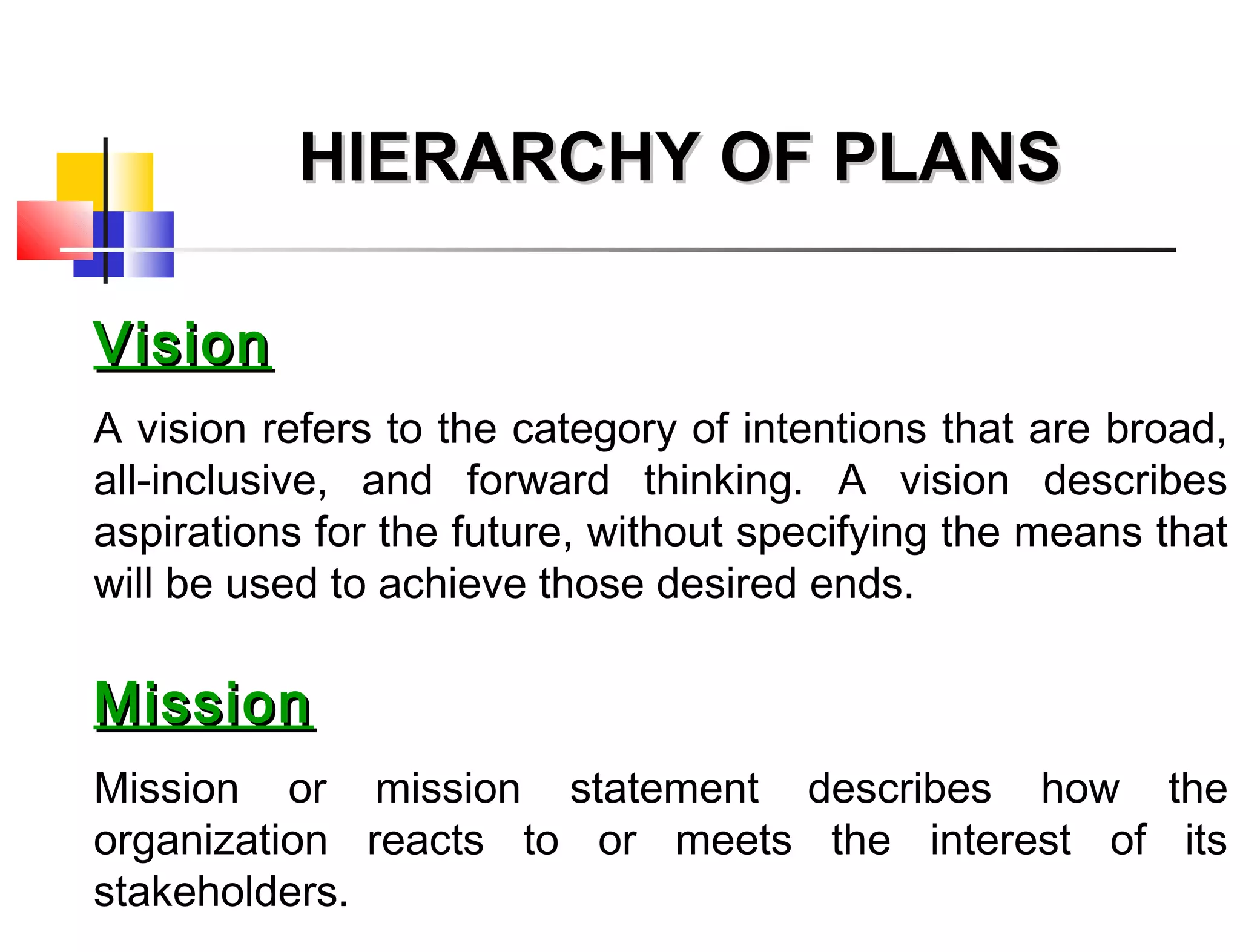 VisionVision
A vision refers to the category of intentions that are broad,
all-inclusive, and forward thinking. A vision describes
aspirations for the future, without specifying the means that
will be used to achieve those desired ends.
MissionMission
Mission or mission statement describes how the
organization reacts to or meets the interest of its
stakeholders.
HIERARCHY OF PLANSHIERARCHY OF PLANS
 