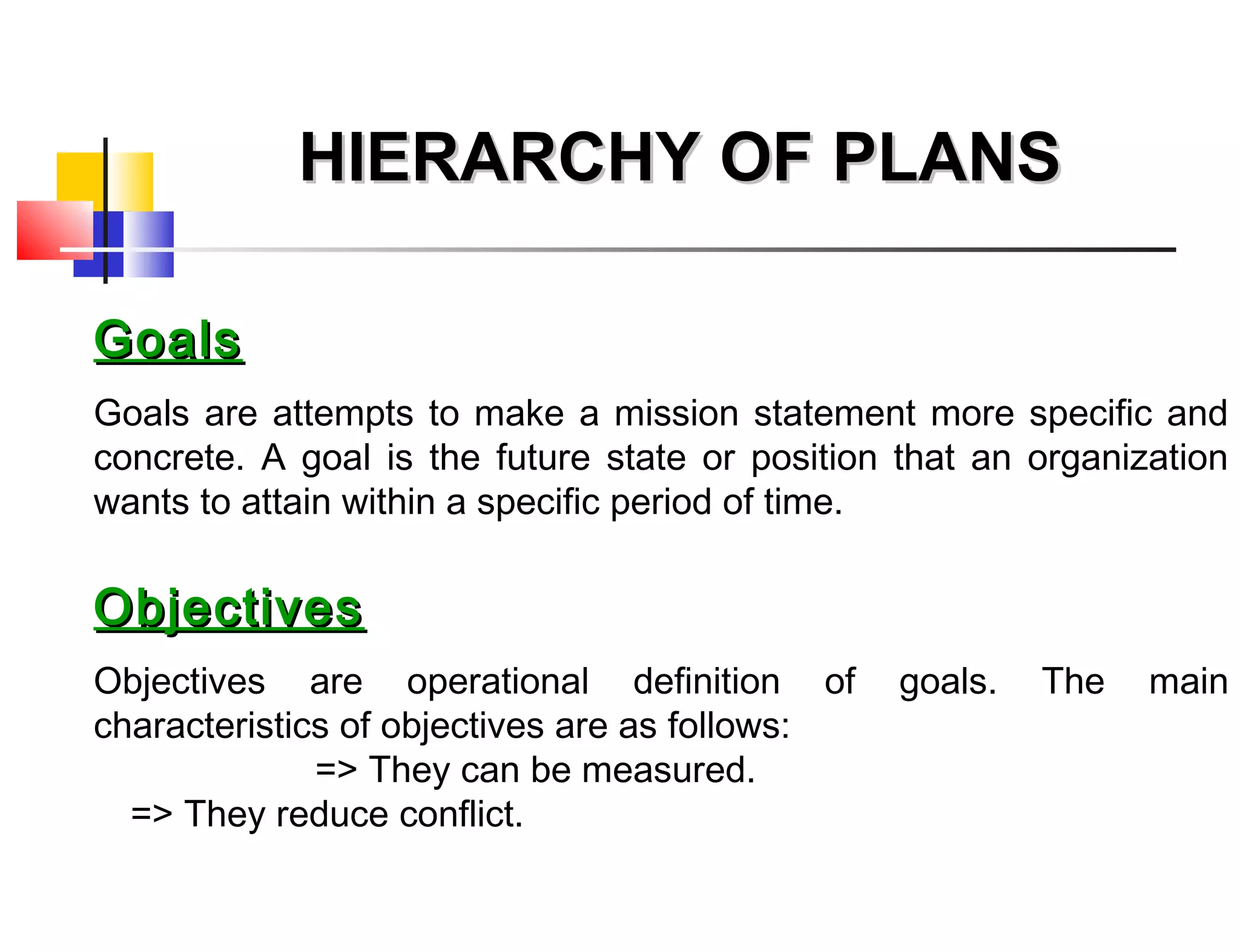 GoalsGoals
Goals are attempts to make a mission statement more specific and
concrete. A goal is the future state or position that an organization
wants to attain within a specific period of time.
ObjectivesObjectives
Objectives are operational definition of goals. The main
characteristics of objectives are as follows:
=> They can be measured.
=> They reduce conflict.
HIERARCHY OF PLANSHIERARCHY OF PLANS
 