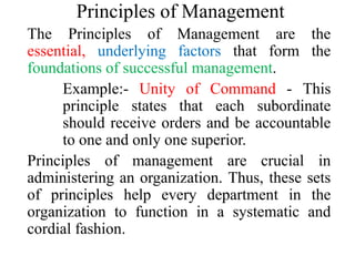 Principles of Management
The Principles of Management are the
essential, underlying factors that form the
foundations of successful management.
Example:- Unity of Command - This
principle states that each subordinate
should receive orders and be accountable
to one and only one superior.
Principles of management are crucial in
administering an organization. Thus, these sets
of principles help every department in the
organization to function in a systematic and
cordial fashion.
 