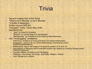 Trivia Second Longest Epic of the World “ What’s not in Bharata, is not in Bharata” “ A Buffet of Ideologies.” Written around 3000 BC. “ Harappan” Cultre. Urban Way of life. Narrated thrice :  “ Jaya” by Vyasa to Ganesha “ Bharata” by Vaishampayan to Janamejaya “ Mahabharata” by Suta/Sauti to the Rishis at Naimisharanya. Has “mindboggling” revelations.  Astronomy: Existence of Uranus(Shweta) and Neptune(Ksharaka).  Geography. Lands as far as Cambodia(Kamboja), Kazakhistan and/or Scandinavia(Uttarakuru),  Mathemetics: Nos to the range of 10 raised to powers of 16 and -16. Descriptions of Weapons which resemble modern day weaponry including Nuclear and/or Chemical Weapons. Complex Millitary Formations and Strategies. Philosphy, Psychology, Sociology, Spirituality, Religion, Politics. Even Mangement Lessons.  
